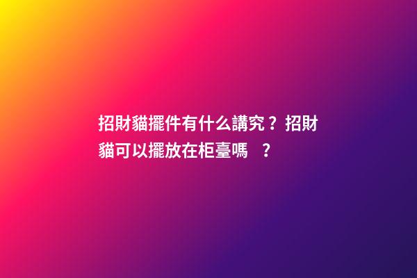 招財貓擺件有什么講究？招財貓可以擺放在柜臺嗎？